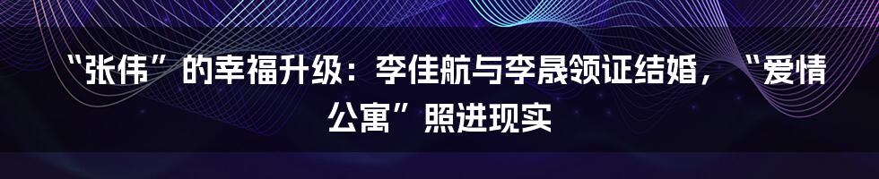 “张伟”的幸福升级：李佳航与李晟领证结婚，“爱情公寓”照进现实