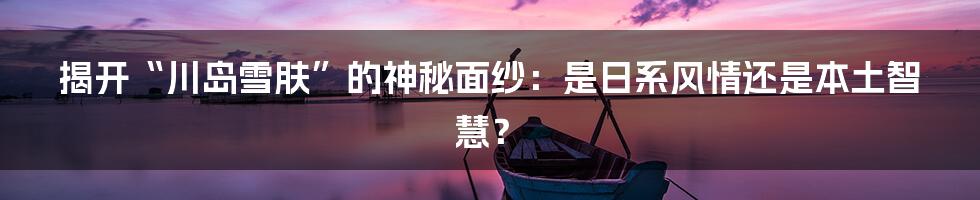 揭开“川岛雪肤”的神秘面纱：是日系风情还是本土智慧？