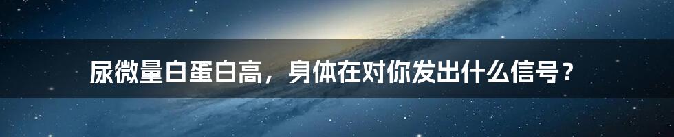 尿微量白蛋白高，身体在对你发出什么信号？