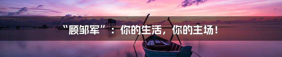 “顾邹军”：你的生活，你的主场！