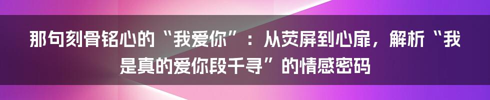 那句刻骨铭心的“我爱你”：从荧屏到心扉，解析“我是真的爱你段千寻”的情感密码