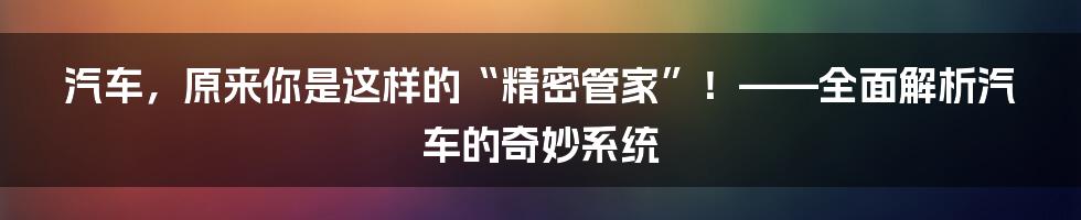 汽车，原来你是这样的“精密管家”！——全面解析汽车的奇妙系统