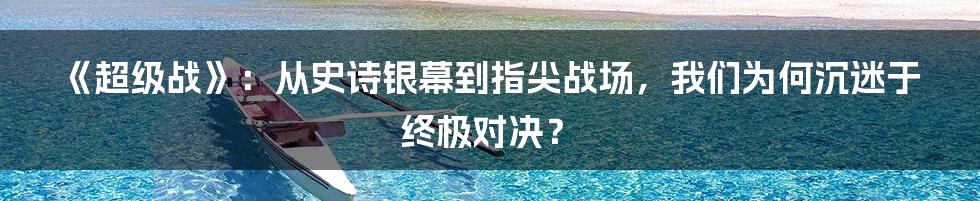 《超级战》:从史诗银幕到指尖战场,我们为何沉迷于终极对决?