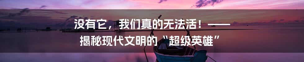没有它，我们真的无法活！—— 揭秘现代文明的“超级英雄”