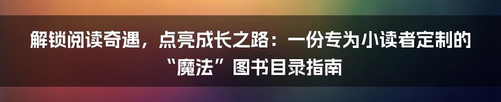 解锁阅读奇遇，点亮成长之路：一份专为小读者定制的“魔法”图书目录指南