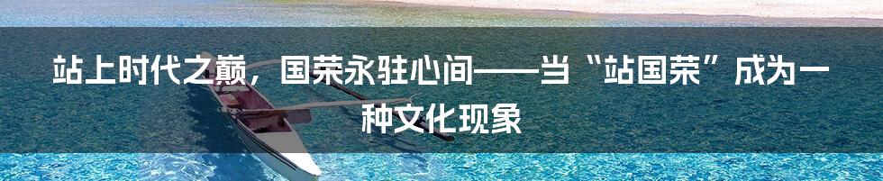 站上时代之巅,国荣永驻心间——当“站国荣”成为一种文化现象