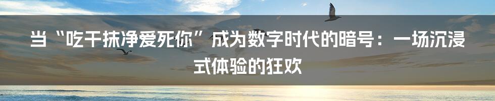 当“吃干抹净爱死你”成为数字时代的暗号：一场沉浸式体验的狂欢