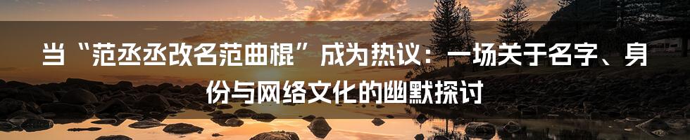当“范丞丞改名范曲棍”成为热议:一场关于名字、身份与网络文化的幽默探讨
