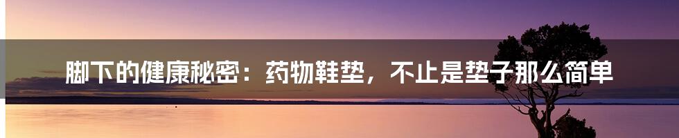 脚下的健康秘密：药物鞋垫，不止是垫子那么简单