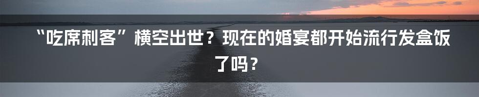 “吃席刺客”横空出世？现在的婚宴都开始流行发盒饭了吗？
