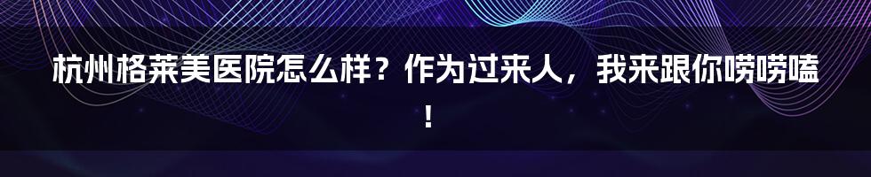 杭州格莱美医院怎么样？作为过来人，我来跟你唠唠嗑！