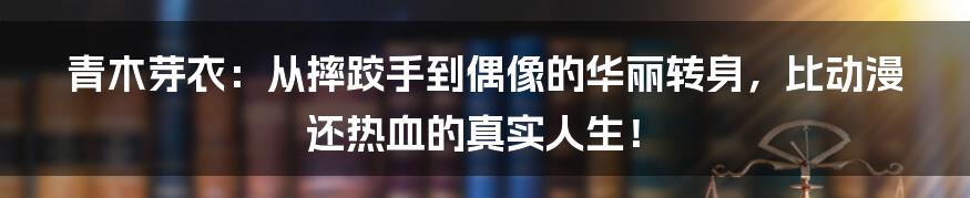青木芽衣:从摔跤手到偶像的华丽转身,比动漫还热血的真实人生!