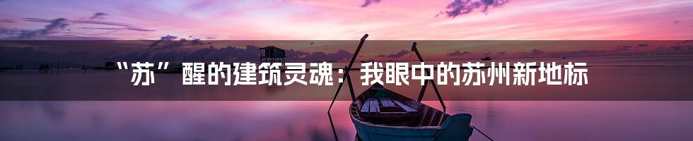“苏”醒的建筑灵魂:我眼中的苏州新地标