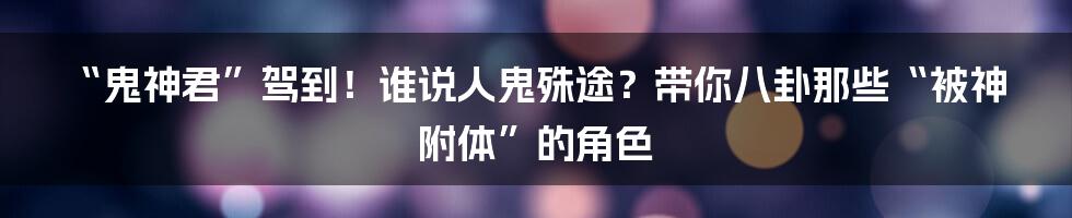 “鬼神君”驾到!谁说人鬼殊途?带你八卦那些“被神附体”的角色