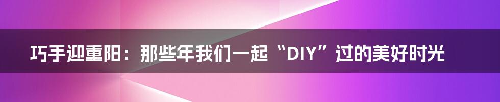巧手迎重阳：那些年我们一起“DIY”过的美好时光
