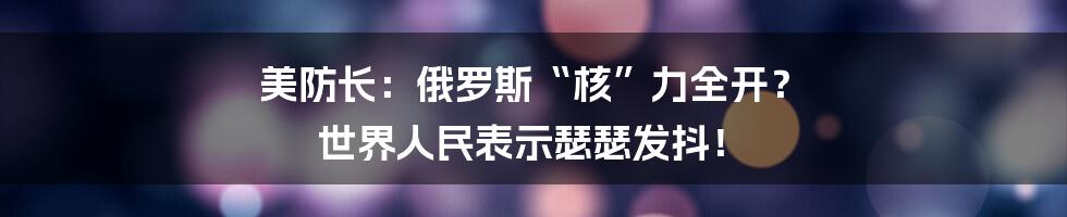 美防长：俄罗斯“核”力全开？ 世界人民表示瑟瑟发抖！