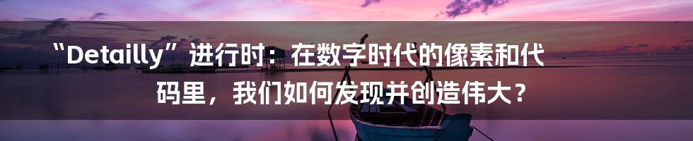 “Detailly”进行时：在数字时代的像素和代码里，我们如何发现并创造伟大？