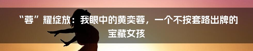 “蓉”耀绽放：我眼中的黄奕蓉，一个不按套路出牌的宝藏女孩