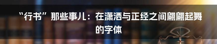 “行书”那些事儿：在潇洒与正经之间翩翩起舞的字体