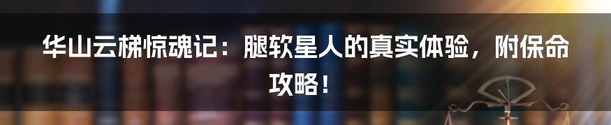 华山云梯惊魂记:腿软星人的真实体验,附保命攻略!
