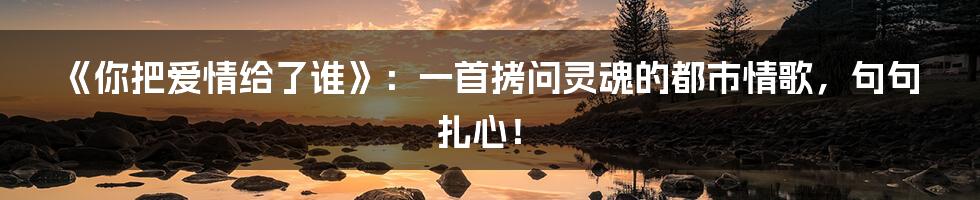 《你把爱情给了谁》：一首拷问灵魂的都市情歌，句句扎心！