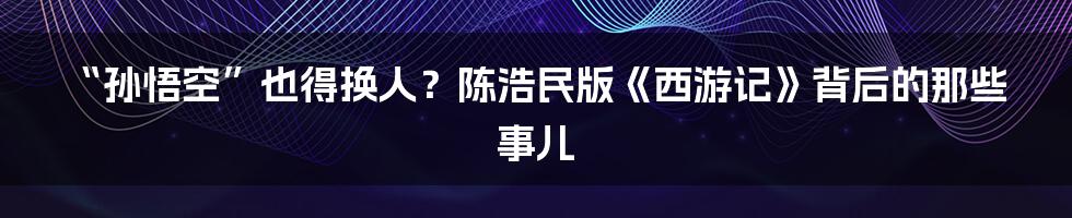 “孙悟空”也得换人?陈浩民版《西游记》背后的那些事儿