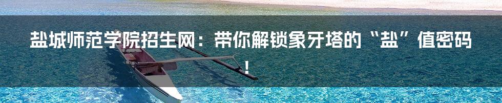 盐城师范学院招生网：带你解锁象牙塔的“盐”值密码！