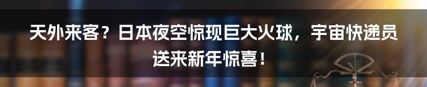 天外来客?日本夜空惊现巨大火球,宇宙快递员送来新年惊喜!