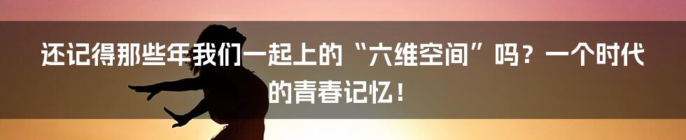 还记得那些年我们一起上的“六维空间”吗？一个时代的青春记忆！