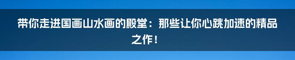 带你走进国画山水画的殿堂:那些让你心跳加速的精品之作!