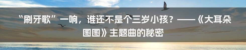 “刷牙歌”一响,谁还不是个三岁小孩?——《大耳朵图图》主题曲的秘密