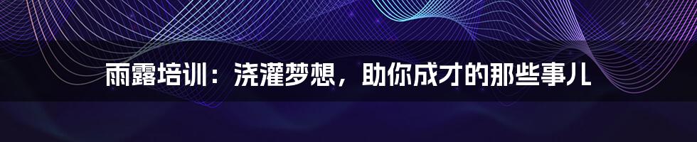 雨露培训：浇灌梦想，助你成才的那些事儿
