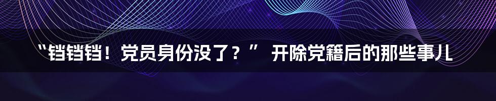 “铛铛铛！党员身份没了？” 开除党籍后的那些事儿