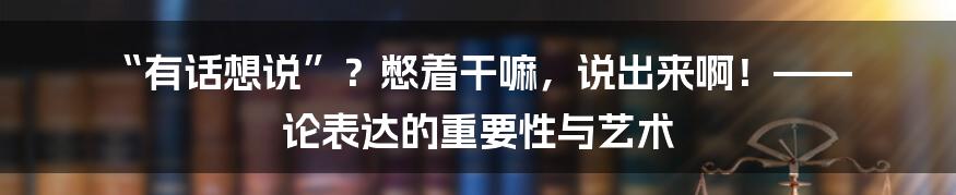 “有话想说”？憋着干嘛，说出来啊！—— 论表达的重要性与艺术