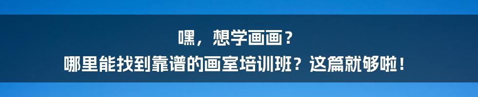 嘿，想学画画？ 哪里能找到靠谱的画室培训班？这篇就够啦！