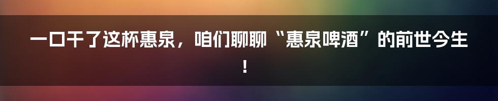 一口干了这杯惠泉,咱们聊聊“惠泉啤酒”的前世今生!