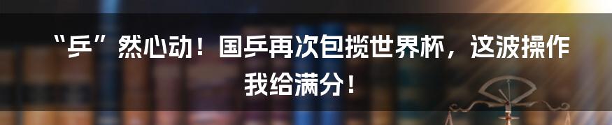 “乒”然心动！国乒再次包揽世界杯，这波操作我给满分！