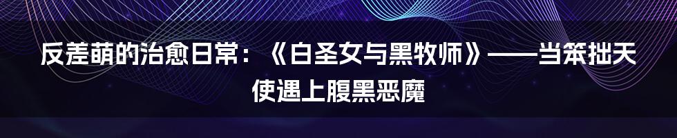 反差萌的治愈日常:《白圣女与黑牧师》——当笨拙天使遇上腹黑恶魔