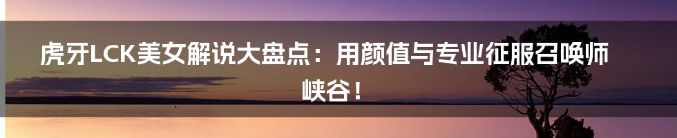 虎牙LCK美女解说大盘点：用颜值与专业征服召唤师峡谷！