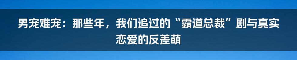 男宠难宠：那些年，我们追过的“霸道总裁”剧与真实恋爱的反差萌