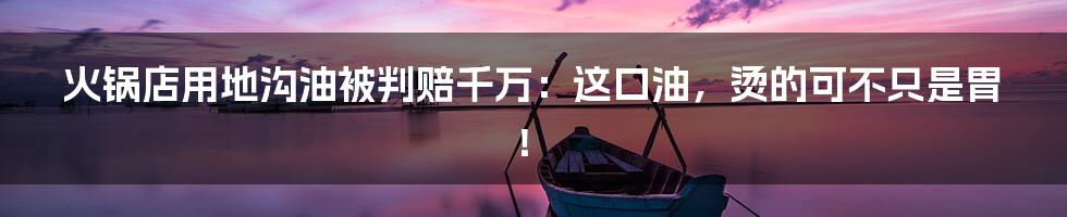 火锅店用地沟油被判赔千万：这口油，烫的可不只是胃！