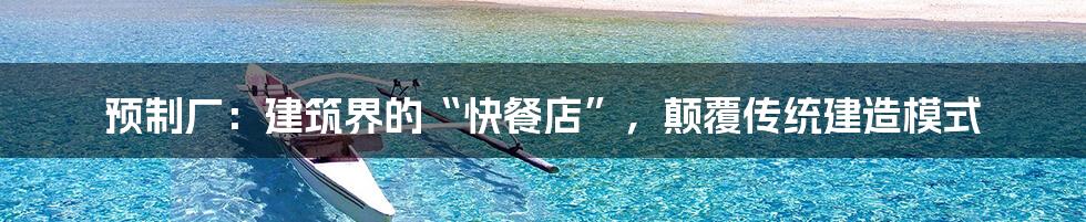 预制厂：建筑界的“快餐店”，颠覆传统建造模式