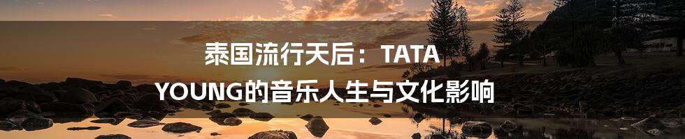 泰国流行天后：TATA YOUNG的音乐人生与文化影响