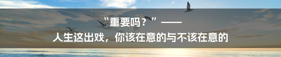 “重要吗？”—— 人生这出戏，你该在意的与不该在意的
