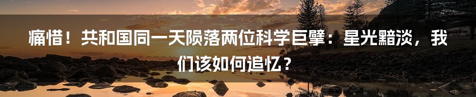 痛惜！共和国同一天陨落两位科学巨擘：星光黯淡，我们该如何追忆？