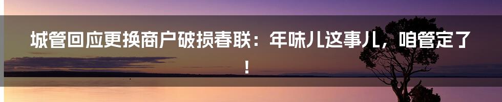 城管回应更换商户破损春联：年味儿这事儿，咱管定了！