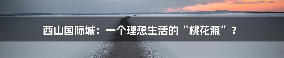 西山国际城：一个理想生活的“桃花源”？