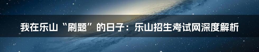 我在乐山“刷题”的日子：乐山招生考试网深度解析
