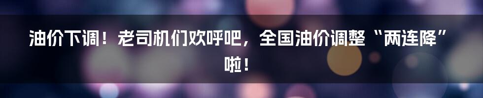 油价下调！老司机们欢呼吧，全国油价调整“两连降”啦！