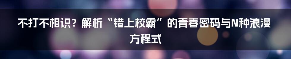 不打不相识？解析“错上校霸”的青春密码与N种浪漫方程式
